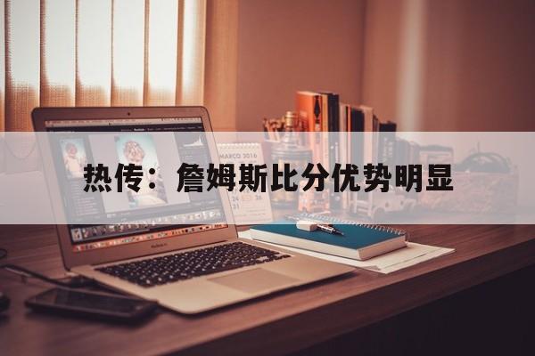 包含热传：詹姆斯比分优势明显的词条|乐鱼APP下载
